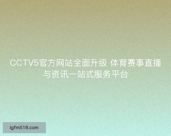 CCTV5官方网站全面升级 体育赛事直播与资讯一站式服务平台