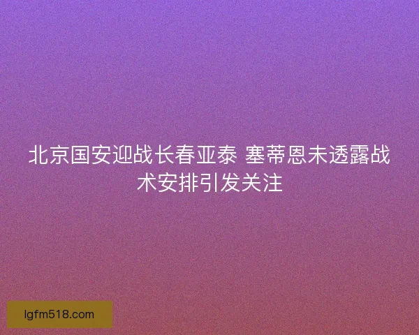 北京国安迎战长春亚泰 塞蒂恩未透露战术安排引发关注 北京国安迎战长春亚泰 塞蒂恩未透露战术安排引发关注