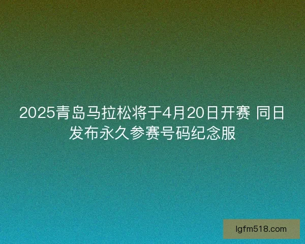 2025青岛马拉松将于4月20日开赛 同日发布永久参赛号码纪念服