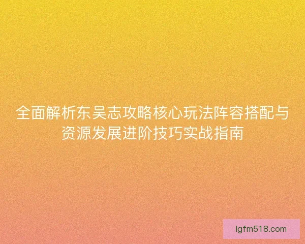 全面解析东吴志攻略核心玩法阵容搭配与资源发展进阶技巧实战指南 全面解析东吴志攻略核心玩法阵容搭配与资源发展进阶技巧实战指南