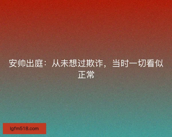 安帅出庭：从未想过欺诈，当时一切看似正常
