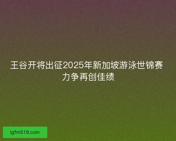 王谷开将出征2025年新加坡游泳世锦赛 力争再创佳绩 王谷开将出征2025年新加坡游泳世锦赛 力争再创佳绩