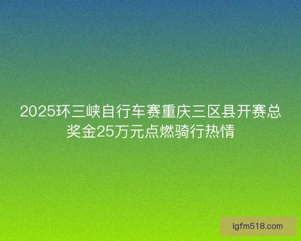 2025环三峡自行车赛重庆三区县开赛总奖金25万元点燃骑行热情 2025环三峡自行车赛重庆三区县开赛总奖金25万元点燃骑行热情