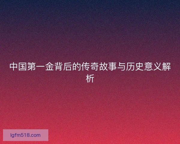 中国第一金背后的传奇故事与历史意义解析 中国第一金背后的传奇故事与历史意义解析