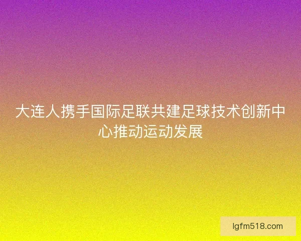 大连人携手国际足联共建足球技术创新中心推动运动发展