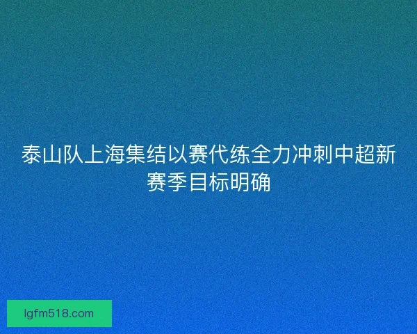 泰山队上海集结以赛代练全力冲刺中超新赛季目标明确
