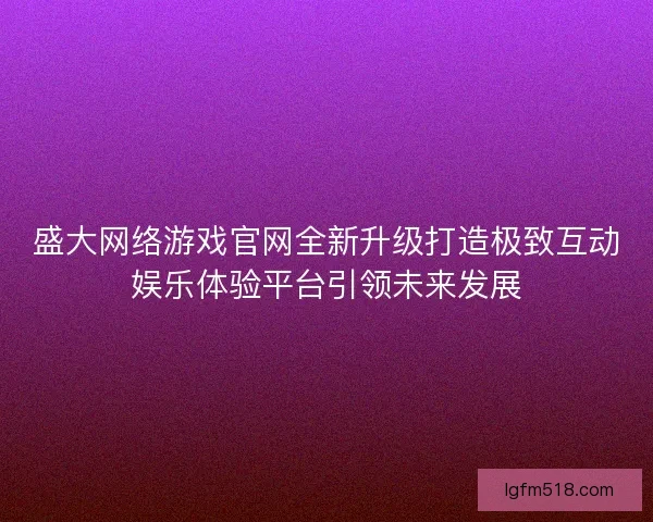 盛大网络游戏官网全新升级打造极致互动娱乐体验平台引领未来发展