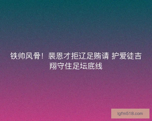 铁帅风骨！裴恩才拒辽足贿请 护爱徒吉翔守住足坛底线