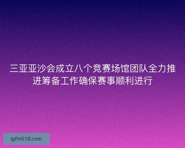 三亚亚沙会成立八个竞赛场馆团队全力推进筹备工作确保赛事顺利进行