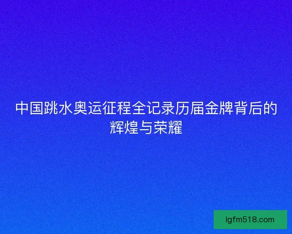 中国跳水奥运征程全记录历届金牌背后的辉煌与荣耀