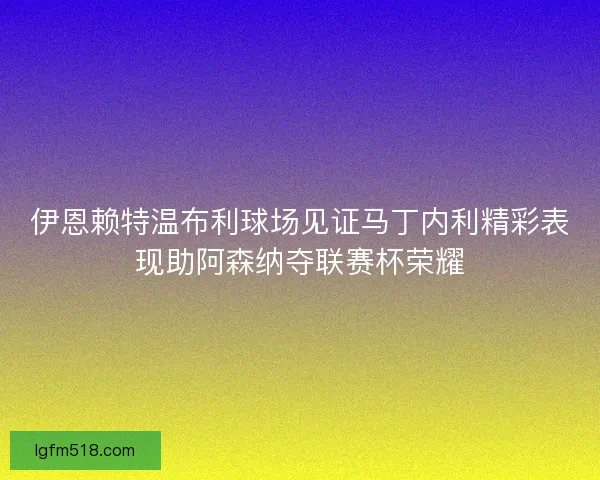 伊恩赖特温布利球场见证马丁内利精彩表现助阿森纳夺联赛杯荣耀