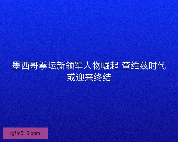 墨西哥拳坛新领军人物崛起 查维兹时代或迎来终结