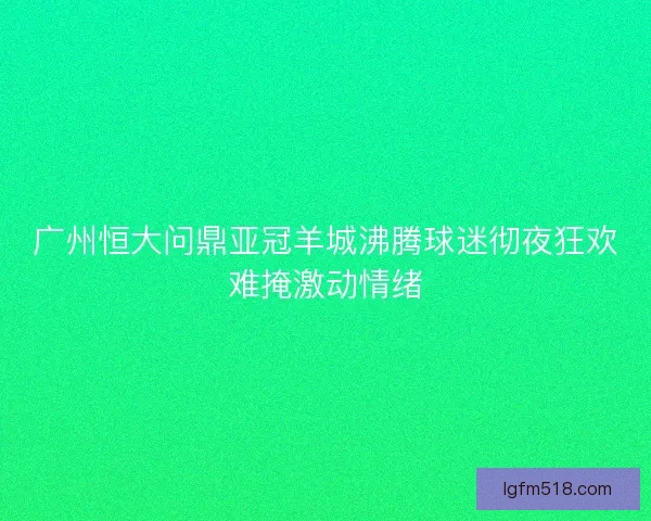 广州恒大问鼎亚冠羊城沸腾球迷彻夜狂欢难掩激动情绪