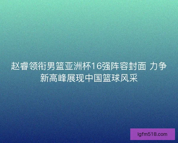 赵睿领衔男篮亚洲杯16强阵容封面 力争新高峰展现中国篮球风采
