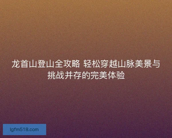 龙首山登山全攻略 轻松穿越山脉美景与挑战并存的完美体验