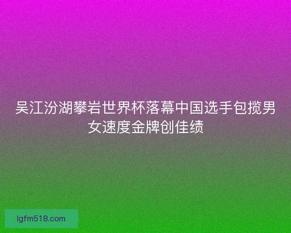 吴江汾湖攀岩世界杯落幕中国选手包揽男女速度金牌创佳绩