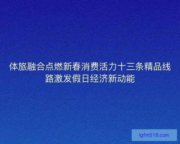 体旅融合点燃新春消费活力十三条精品线路激发假日经济新动能