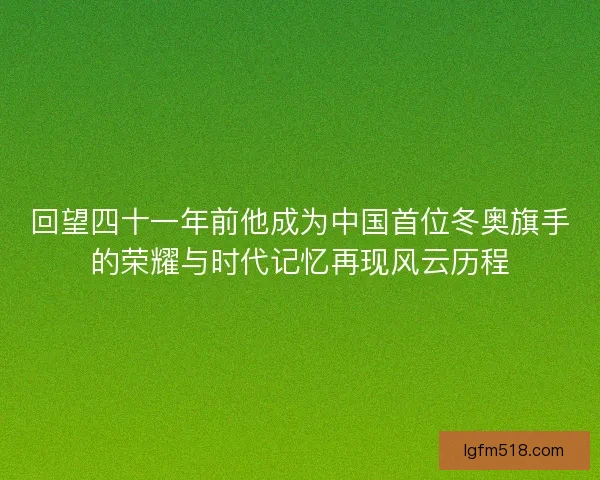 回望四十一年前他成为中国首位冬奥旗手的荣耀与时代记忆再现风云历程 回望四十一年前他成为中国首位冬奥旗手的荣耀与时代记忆再现风云历程