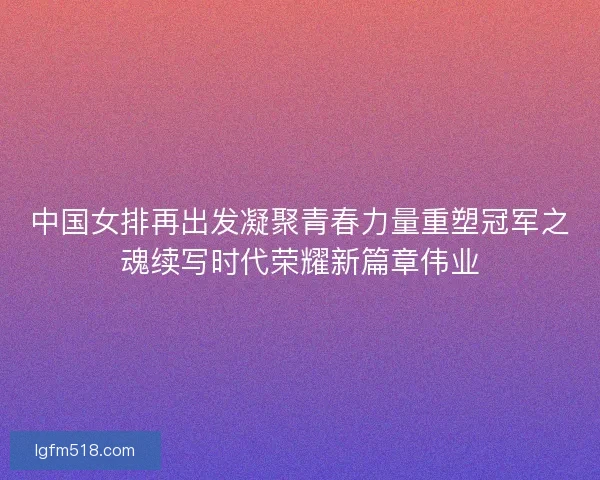 中国女排再出发凝聚青春力量重塑冠军之魂续写时代荣耀新篇章伟业