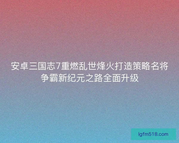 安卓三国志7重燃乱世烽火打造策略名将争霸新纪元之路全面升级