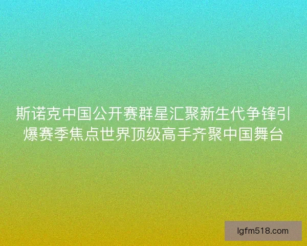 斯诺克中国公开赛群星汇聚新生代争锋引爆赛季焦点世界顶级高手齐聚中国舞台