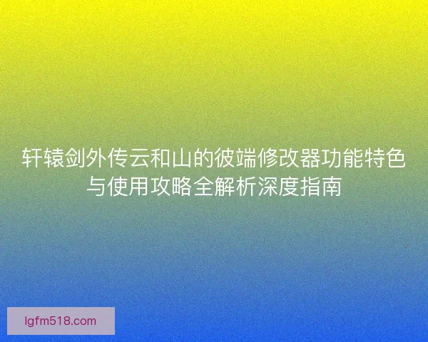 轩辕剑外传云和山的彼端修改器功能特色与使用攻略全解析深度指南