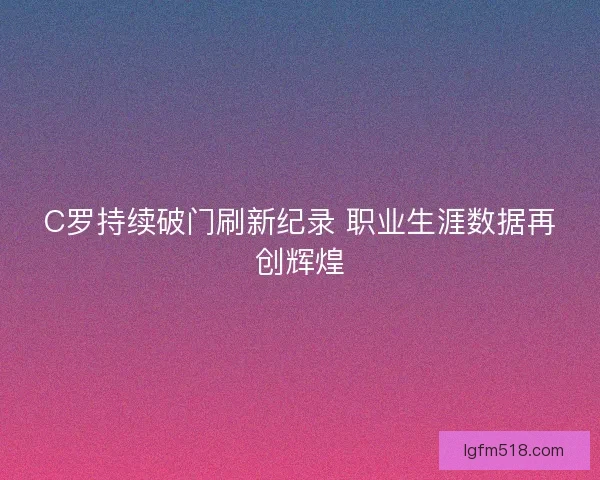 C罗持续破门刷新纪录 职业生涯数据再创辉煌 C罗持续破门刷新纪录 职业生涯数据再创辉煌