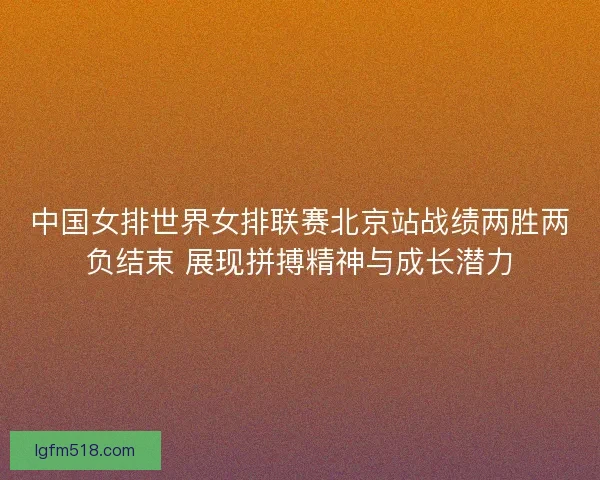中国女排世界女排联赛北京站战绩两胜两负结束 展现拼搏精神与成长潜力