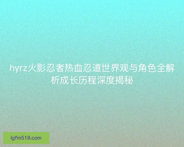 hyrz火影忍者热血忍道世界观与角色全解析成长历程深度揭秘 hyrz火影忍者热血忍道世界观与角色全解析成长历程深度揭秘