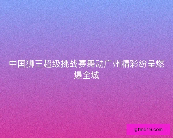 中国狮王超级挑战赛舞动广州精彩纷呈燃爆全城 中国狮王超级挑战赛舞动广州精彩纷呈燃爆全城