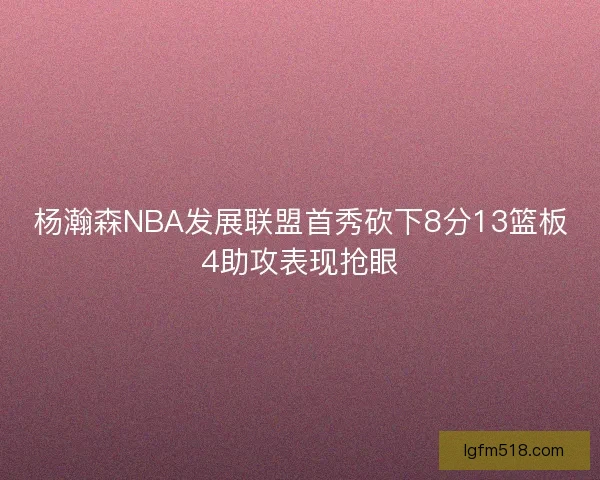 杨瀚森NBA发展联盟首秀砍下8分13篮板4助攻表现抢眼 杨瀚森NBA发展联盟首秀砍下8分13篮板4助攻表现抢眼