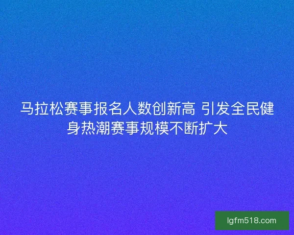 马拉松赛事报名人数创新高 引发全民健身热潮赛事规模不断扩大 马拉松赛事报名人数创新高 引发全民健身热潮赛事规模不断扩大
