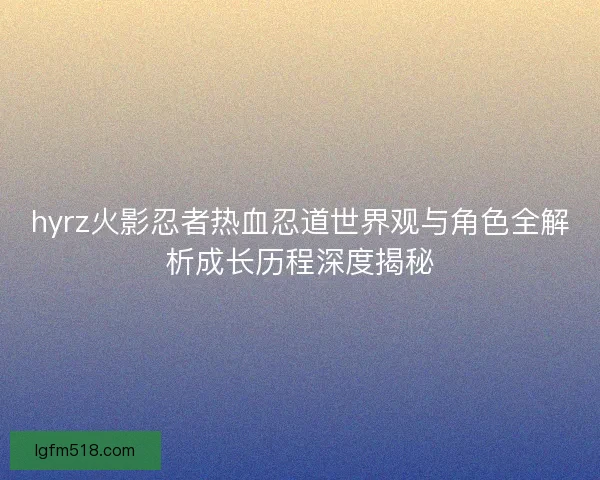 hyrz火影忍者热血忍道世界观与角色全解析成长历程深度揭秘 hyrz火影忍者热血忍道世界观与角色全解析成长历程深度揭秘