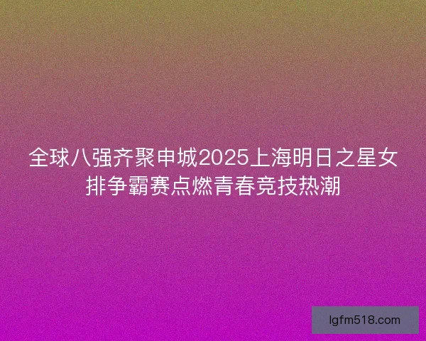 全球八强齐聚申城2025上海明日之星女排争霸赛点燃青春竞技热潮 全球八强齐聚申城2025上海明日之星女排争霸赛点燃青春竞技热潮